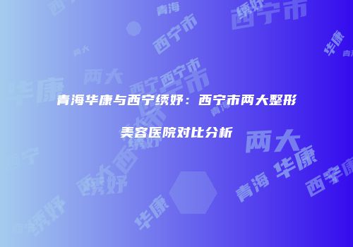 青海华康与西宁绣妤：西宁市两大整形美容医院对比分析