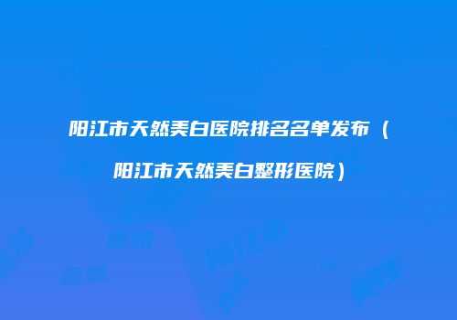 阳江市天然美白医院排名名单发布（阳江市天然美白整形医院）