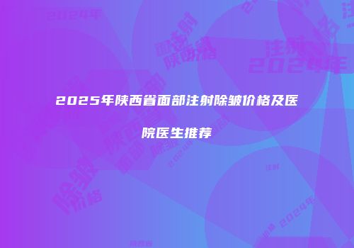 2025年陕西省面部注射除皱价格及医院医生推荐