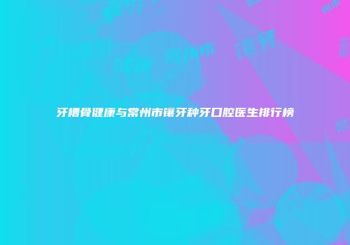 牙槽骨健康与常州市镶牙种牙口腔医生排行榜
