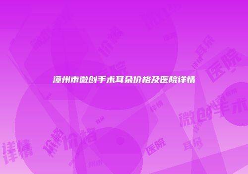 漳州市微创手术耳朵价格及医院详情