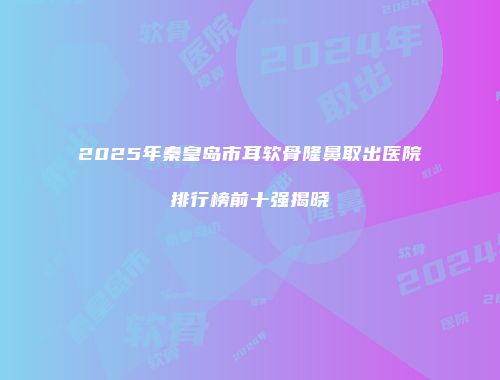 2025年秦皇岛市耳软骨隆鼻取出医院排行榜前十强揭晓