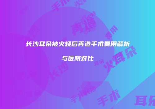 长沙耳朵被火烧后再造手术费用解析与医院对比