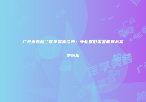 广元皇嘉柏兰医学美容诊所：专业整形美容服务与案例解析