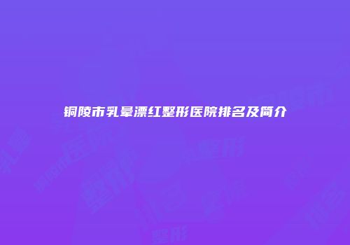 铜陵市乳晕漂红整形医院排名及简介