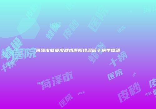 菏泽市蜂巢皮秒术医院排名前十榜单揭晓