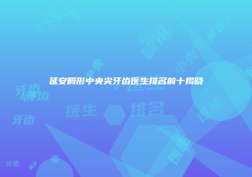 延安畸形中央尖牙齿医生排名前十揭晓