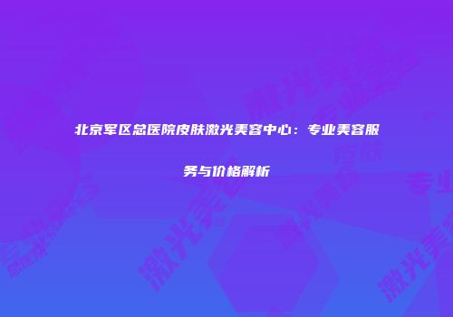 北京军区总医院皮肤激光美容中心：专业美容服务与价格解析