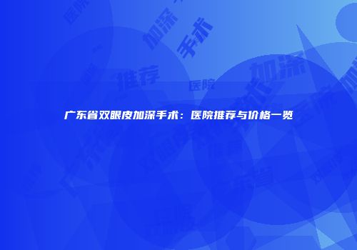 广东省双眼皮加深手术：医院推荐与价格一览