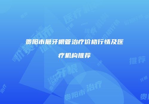 贵阳市磨牙根管治疗价格行情及医疗机构推荐