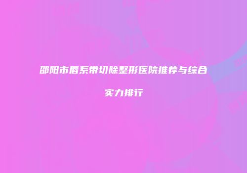 邵阳市唇系带切除整形医院推荐与综合实力排行