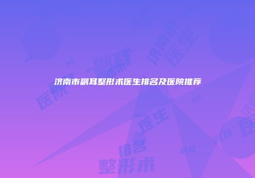 济南市副耳整形术医生排名及医院推荐