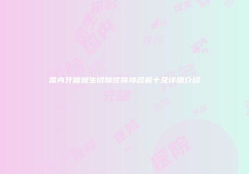 国内牙龈增生切除医院排名前十及详细介绍