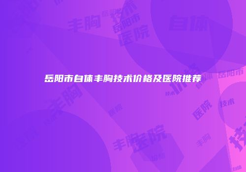 岳阳市自体丰胸技术价格及医院推荐