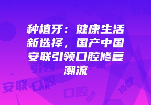 种植牙：健康生活新选择，国产中国安联引领口腔修复潮流