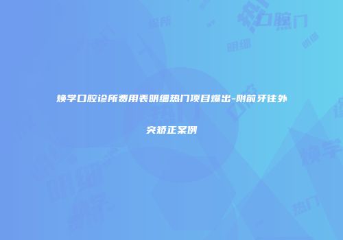 焕学口腔诊所费用表明细热门项目爆出-附前牙往外突矫正案例