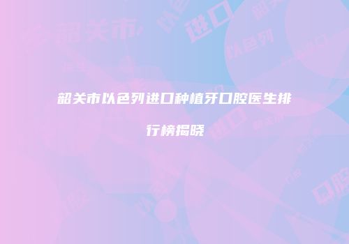 韶关市以色列进口种植牙口腔医生排行榜揭晓
