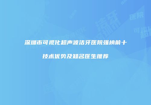 深圳市可视化超声波洁牙医院强榜前十技术优势及知名医生推荐