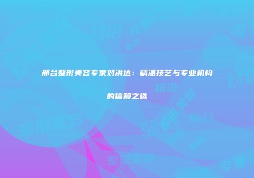 邢台整形美容专家刘洪达：精湛技艺与专业机构的信赖之选