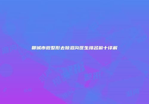 聊城市微整形去除泪沟医生排名前十详解