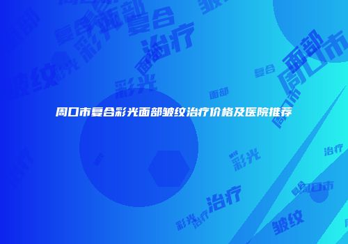 周口市复合彩光面部皱纹治疗价格及医院推荐