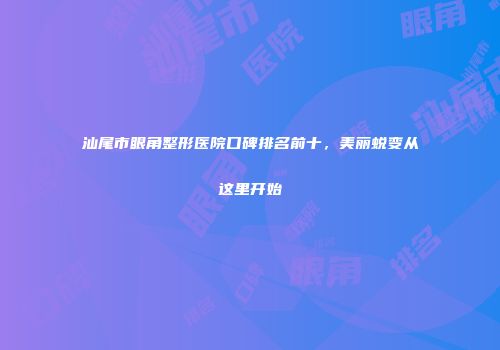 汕尾市眼角整形医院口碑排名前十，美丽蜕变从这里开始