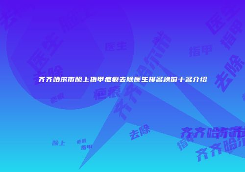 齐齐哈尔市脸上指甲疤痕去除医生排名榜前十名介绍