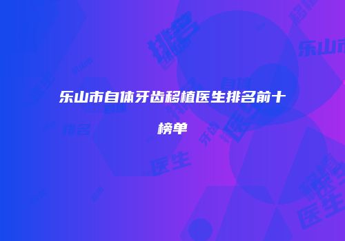 乐山市自体牙齿移植医生排名前十榜单