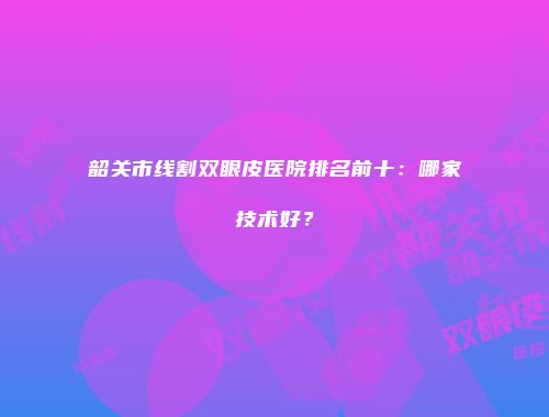 韶关市线割双眼皮医院排名前十：哪家技术好？