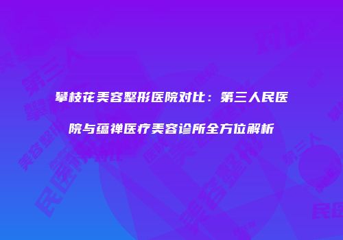 攀枝花美容整形医院对比：第三人民医院与蕴禅医疗美容诊所全方位解析