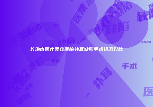 长治市医疗美容医院补耳缺陷手术排名对比