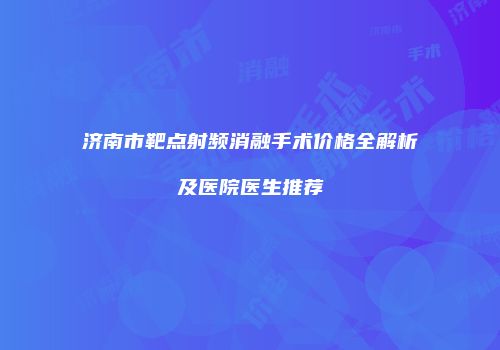 济南市靶点射频消融手术价格全解析及医院医生推荐