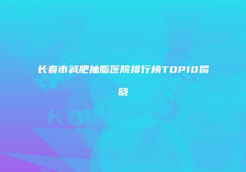 长春市减肥抽脂医院排行榜TOP10揭晓