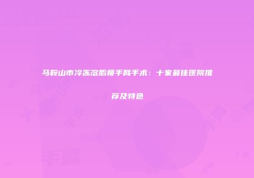 马鞍山市冷冻溶脂瘦手臂手术：十家最佳医院推荐及特色