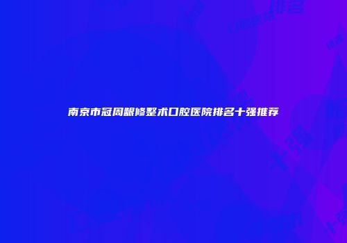 南京市冠周龈修整术口腔医院排名十强推荐