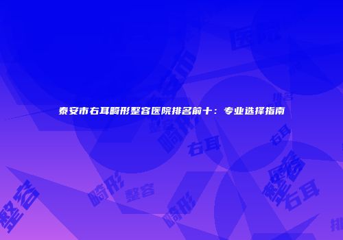 泰安市右耳畸形整容医院排名前十：专业选择指南