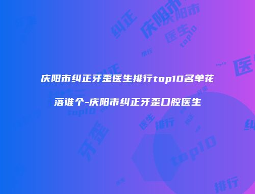 庆阳市纠正牙歪医生排行top10名单花落谁个-庆阳市纠正牙歪口腔医生