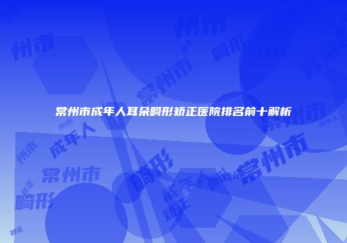常州市成年人耳朵畸形矫正医院排名前十解析