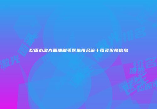 松原市激光面部脱毛医生排名前十强及价格信息