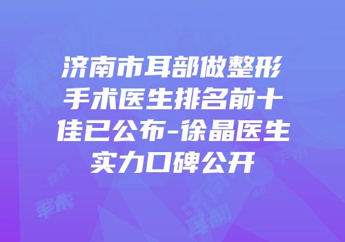 济南市耳部做整形手术医生排名前十佳已公布-徐晶医生实力口碑公开
