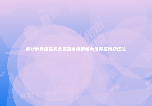 常州市韩国登腾全瓷冠价格解析与推荐医院及医生