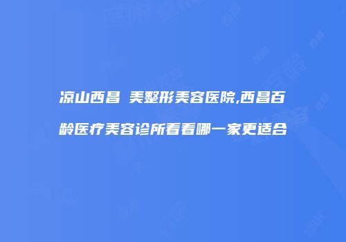 凉山西昌玥美整形美容医院,西昌百龄医疗美容诊所看看哪一家更适合