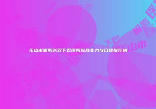 乐山市吸脂减双下巴医院综合实力与口碑排行榜