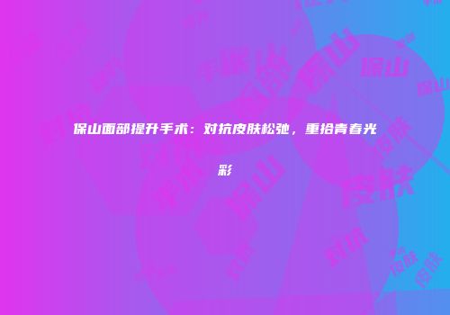 保山面部提升手术：对抗皮肤松弛，重拾青春光彩