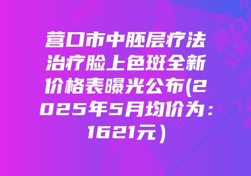 营口市中胚层疗法治疗脸上色斑全新价格表曝光公布(2025年5月均价为：1621元）