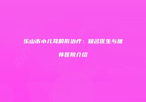 乐山市小儿耳畸形治疗：知名医生与推荐医院介绍