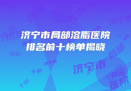 济宁市局部溶脂医院排名前十榜单揭晓