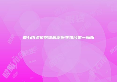 黄石市遗传眼袋吸脂医生排名前三解析