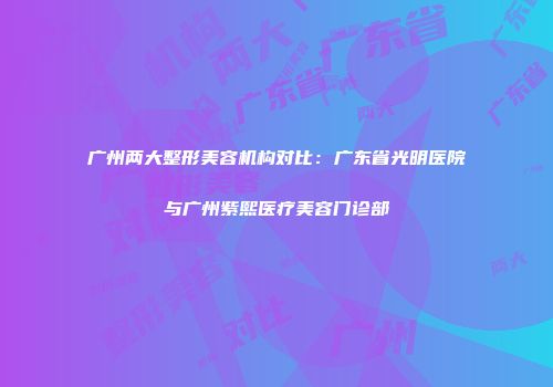 广州两大整形美容机构对比：广东省光明医院与广州紫熙医疗美容门诊部