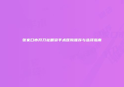 张家口市开刀祛眼袋手术医院推荐与选择指南